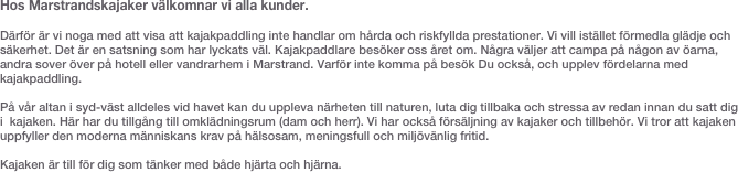 Hos Marstrandskajaker välkomnar vi alla kunder. 

Därför är vi noga med att visa att kajakpaddling inte handlar om hårda och riskfyllda prestationer. Vi vill istället förmedla glädje och säkerhet. Det är en satsning som har lyckats väl. Kajakpaddlare besöker oss året om. Några väljer att campa på någon av öarna, andra sover över på hotell eller vandrarhem i Marstrand. Varför inte komma på besök Du också, och upplev fördelarna med kajakpaddling.  

På vår altan i syd-väst alldeles vid havet kan du uppleva närheten till naturen, luta dig tillbaka och stressa av redan innan du satt dig i  kajaken. Här har du tillgång till omklädningsrum (dam och herr). Vi har också försäljning av kajaker och tillbehör. Vi tror att kajaken uppfyller den moderna människans krav på hälsosam, meningsfull och miljövänlig fritid.  

Kajaken är till för dig som tänker med både hjärta och hjärna. 